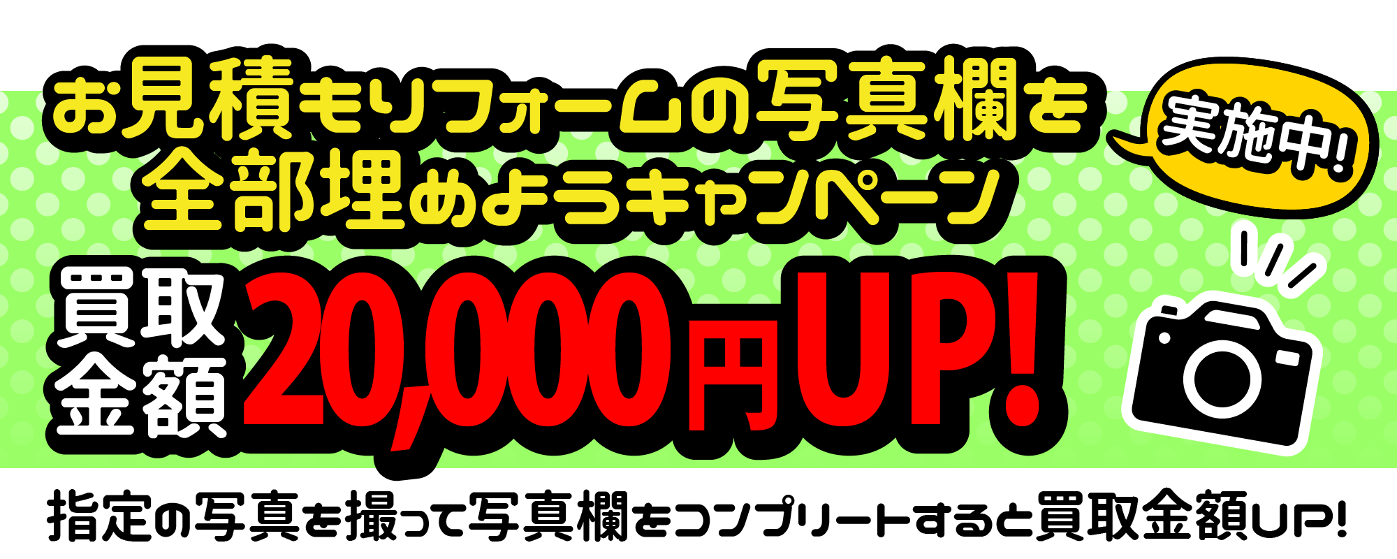 お見積もりフォームの写真欄を全部埋めようキャンペーン実施中！買取金額20,000円UP！指定の写真を撮って写真欄をコンプリートすると買取金額UP!